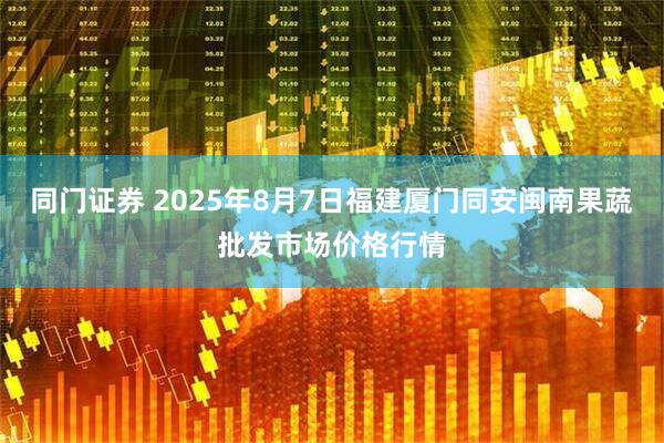 同门证券 2025年8月7日福建厦门同安闽南果蔬批发市场价格行情