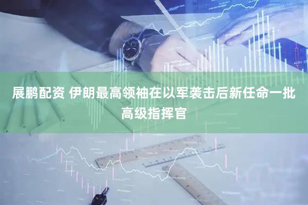 展鹏配资 伊朗最高领袖在以军袭击后新任命一批高级指挥官