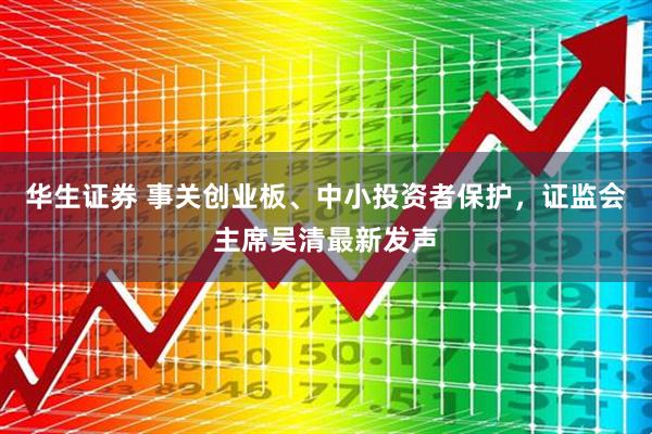 华生证券 事关创业板、中小投资者保护，证监会主席吴清最新发声