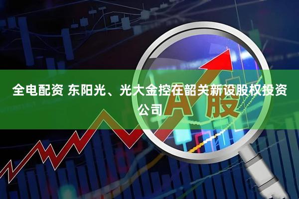 全电配资 东阳光、光大金控在韶关新设股权投资公司