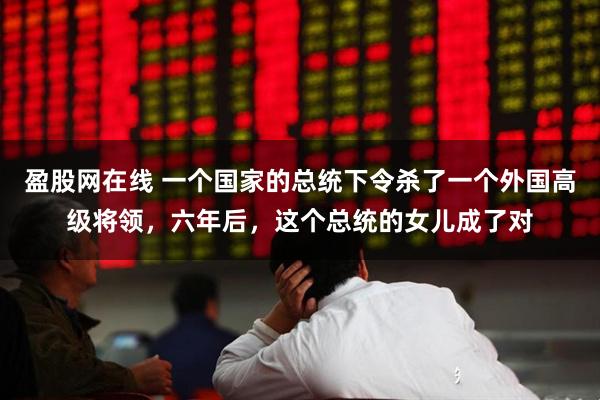 盈股网在线 一个国家的总统下令杀了一个外国高级将领，六年后，这个总统的女儿成了对